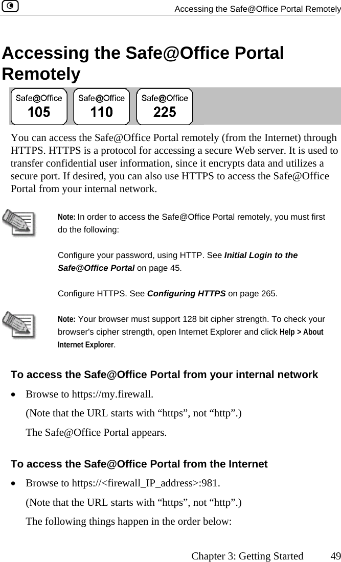   Accessing the Safe@Office Portal Remotely      Chapter 3: Getting Started  49 Accessing the Safe@Office Portal Remotely  You can access the Safe@Office Portal remotely (from the Internet) through HTTPS. HTTPS is a protocol for accessing a secure Web server. It is used to transfer confidential user information, since it encrypts data and utilizes a secure port. If desired, you can also use HTTPS to access the Safe@Office Portal from your internal network.   do the following: Note: In order to access the Safe@Office Portal remotely, you must first Configure your password, using HTTP. See Initial Login to the Safe@Office Portal on page 45. Configure HTTPS. See Configuring HTTPS on page 265.  Note: Your browser must support 128 bit cipher strength. To check your browser&apos;s cipher strength, open Internet Explorer and click Help &gt; About Internet Explorer. To access the Safe@Office Portal from your internal network •  Browse to https://my.firewall.  (Note that the URL starts with “https”, not “http”.) The Safe@Office Portal appears. To access the Safe@Office Portal from the Internet •  Browse to https://&lt;firewall_IP_address&gt;:981. (Note that the URL starts with “https”, not “http”.) The following things happen in the order below:  