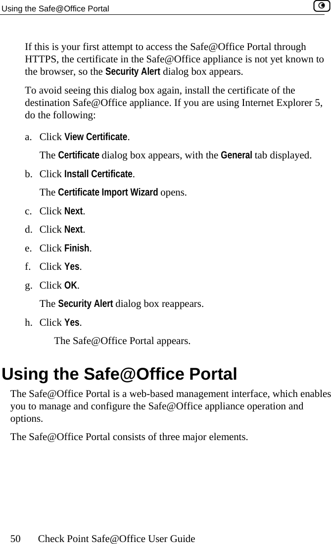 Using the Safe@Office Portal    50  Check Point Safe@Office User Guide mpt to access the Safe@Office Portal through  Safe@Office appliance is not yet known to ears.  To avoid seeing this dialog box again, install the certificate of the If you are using Internet Explorer 5,  View Certificate dialog box appears, with the General tab displayed. lick Install The Certificate Import Wizard c. Click Next. d. Click Next.  Finish. f. Click Yes. g. Click OK. The Securityh. Click Yes. The Safe g the SThe Safe@Office P ables you to manage and   options. The Safe@Office Portal consists of three major elements. If this is your first atteHTTPS, the certificate in thethe browser, so the Security Alert dialog box appdestination Safe@Office appliance. do the following: a. ClickThe Certificate. b. C Certificate. opens. e. Click Alert dialog box reappears. @Office Portal appears. Usin afe@Office Portal ortal is a web-based management interface, which enconfigure the Safe@Office appliance operation and 