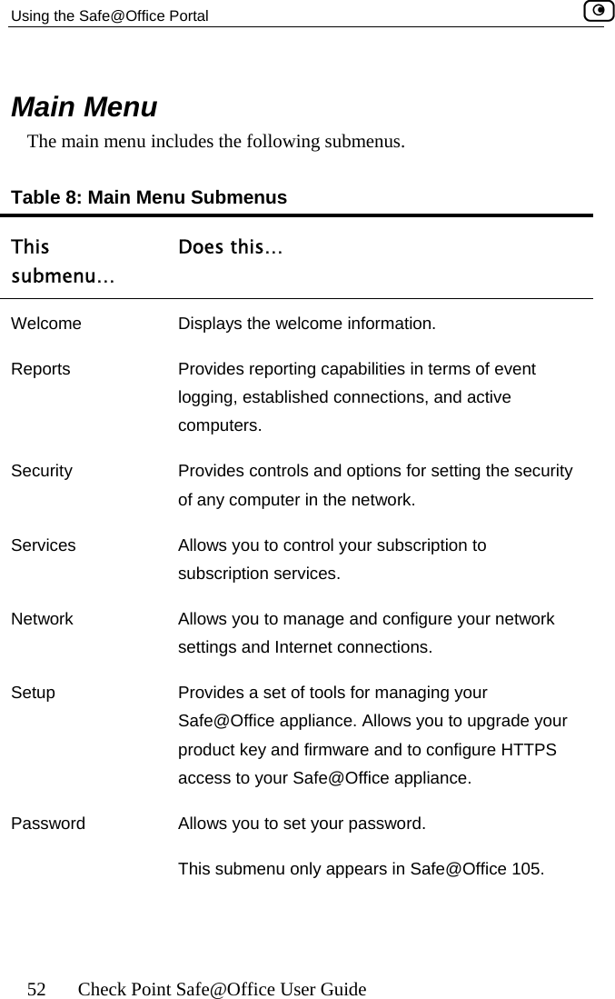 Using the Safe@Office Portal    52  Check Point Safe@Office User Guide Main Menu nu ng submenus. n Menu SubThis submenu… Does this…   The main me  includes the followiTable 8: Mai menus Welcome  Displays the welcome information. Reports  P vent l tive cSecurity  P ecurity o e network. Services Network Setup   for managing your Safe@Office appliance. Allows you to upgrade your product key and firmware and to configure HTTPS access to your Safe@Office appliance. Password  Allows you to set your password.  This submenu only appears in Safe@Office 105. rovides reporting capabilities in terms of eacogging, established connections, and omputers. rovides controls and options for setting the sf any computer in thAllows you to control your subscription to subscription services. Allows you to manage and configure your network settings and Internet connections. Provides a set of tools 