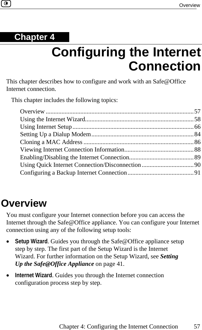  Overview      Chapter 4: Configuring the Internet Connection  57 Chapter 4 This chapter describes how to configure and work with an Safe@Office Internet connection. This chapter includes the following topics:  Overview ..............................................................................................57  Using the Internet Wizard.....................................................................58  Using Internet Setup.............................................................................66  Setting Up a Dialup Modem.................................................................84  Cloning a MAC Address ......................................................................86  Viewing Internet Connection Informati n............................................88 ....................89  90  ternet Connection..........................................91  Overview You must configure your Internet connection before you can access the Internet through the Safe@Office appliance. You can configure your Internet connection using any of the following setup tools: •  Setup Wizard. Guides you through the Safe@Office appliance setup step by step. The first part of the Setup Wizard is the Internet Wizard. For further information on the Setup Wizard, see Setting Up the Safe@Office Appliance on page 41.  •  Internet Wizard. Guides you through the Internet connection configuration process step by step.  Configuring the Internet Connection o Enabling/Disabling the Internet Connection.....................Using Quick Internet Connection/Disconnection.................................Configuring a Backup In  