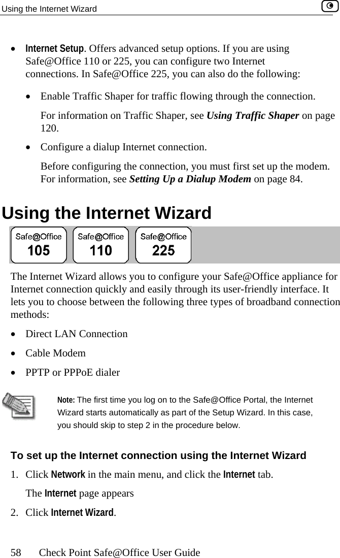 Using the Internet Wizard    58  Check Point Safe@Office User Guide u are using •  Enable Traffic Shaper for traffic flowing through the connection.  For information on Traffic Shaper, see Using Traffic Shaper on page 120. •  Configure a dialup Internet connection. Before configuring the connection, you must first set up the modem. For information, see Setting Up a Dialup Modem on page 84.  Using the Internet Wizard •  Internet Setup. Offers advanced setup options. If yoSafe@Office 110 or 225, you can configure two Internet connections. In Safe@Office 225, you can also do the following:  The  igure your Safe@Office appliance for Int hrough its user-friendly interface. It lets tion Direct LAN Connection  Internet Wizard allows you to confernet connection quickly and easily t you to choose between the following three types of broadband connecmethods:  • •  Cable Modem •  PPTP or PPPoE dialer  you should skip to step 2 in the procedure below.   set up the Internet cNote: The first time you log on to the Safe@Office Portal, the Internet Wizard starts automatically as part of the Setup Wizard. In this case, To onnection using the Internet Wizard 1.  ternet tab. 2. Click Network in the main menu, and click the InThe Internet page appears Click Internet Wizard.  