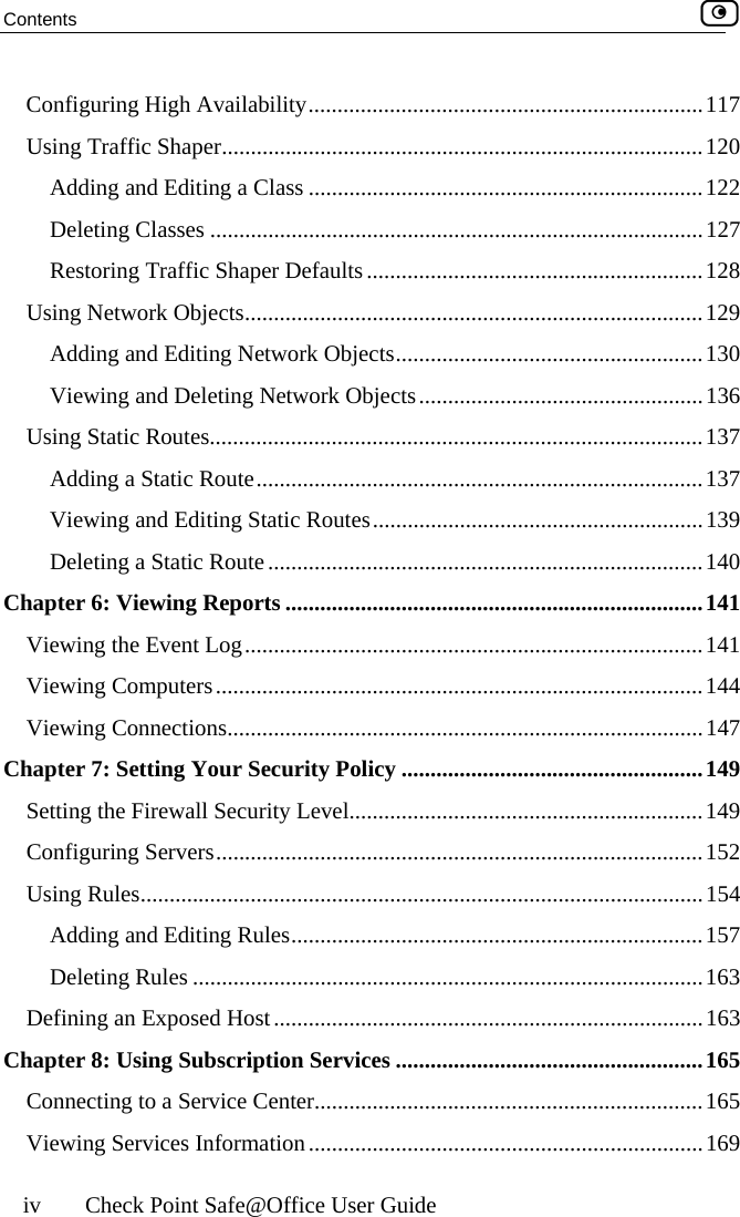 Contents    iv  Check Point Safe@Office User Guide Configuring High Availability....................................................................117 Using Traffic Shaper...................................................................................120 Adding and Editing a Class ....................................................................122 Deleting Classes .....................................................................................127 Restoring Traffic Shaper Defaults ..........................................................128 Using Network Objects...............................................................................129 Adding and Editing Network Objects.....................................................130 Viewing and Deleting Network Objects.................................................136 Using Static Routes.....................................................................................137 Adding a Static Route.............................................................................137 Viewing and Editing Static Routes.........................................................139 Deleting a Static Route...........................................................................140 Chapter 6: Viewing Reports ........................................................................141 Viewing the Event Log...............................................................................141 Viewing Computers....................................................................................144 Viewing Connections..................................................................................147 Chapter 7: Setting Your Security Policy ....................................................149 Setting the Firewall Security Level.............................................................149 Configuring Servers....................................................................................152 Using Rules.................................................................................................154 Adding and Editing Rules.......................................................................157 Deleting Rules ........................................................................................163 Defining an Exposed Host..........................................................................163 Chapter 8: Using Subscription Services .....................................................165 Connecting to a Service Center...................................................................165 Viewing Services Information....................................................................169  