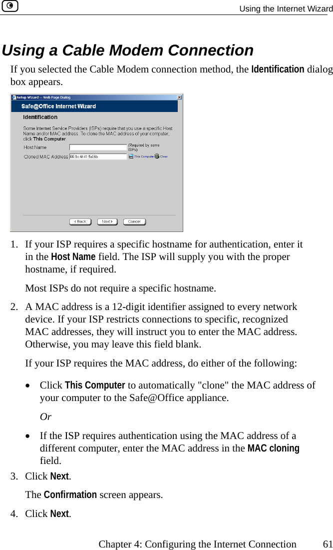   Using the Internet Wizard      Chapter 4: Configuring the Internet Connection  61 nnection the Cabl nection method, the Identification dialog Using a Cable Modem CoIf you selected box appears.  e Modem con 1.  If your ISP requires a specific hostname for authentication, enter it in the Host Name field. The ISP will supply you with the proper hostname, if required. Most ISPs do not require a specific hostname. ork ur ISP restricts connections to specific, recognized ou to enter the MAC address. d blank. quires the MAC address, do either of the following: ly &quot;clone&quot; the MAC address of ce appliance. quires authentication using the MAC address of a different computer, enter the MAC address in the MAC cloning field. 3. Click Next. The Confirmation screen appears. 4. Click Next. 2.  A MAC address is a 12-digit identifier assigned to every netwdevice. If yoMAC addresses, they will instruct yOtherwise, you may leave this fielIf your ISP re•  Click This Comp  to automaticalyour computer to the Safe@OffiuterOr •  If the ISP re 