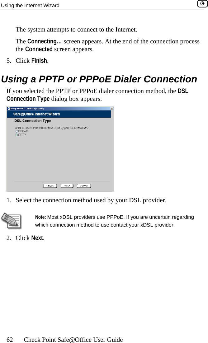 Using the Internet Wizard    62  Check Point Safe@Office User Guide e Internet.  ting… sc  At the end of the connection process ed screenFinish.  a PPTP o ler Connection e PPTP ection method, the DSL  dialog bThe system attempts to connect to thThe Connecthe Connect reen appears. appears. 5. Click Using  r PPPoE DiaIf you selected thConnection Type  or PPPoE dialer connox appears.  1.  Select the connection method used by your DSL provider.   Note: Most xDSL providers use PPPoE. If you are uncertain regarding which connection method to use contact your xDSL provider. 2. Click Next.    