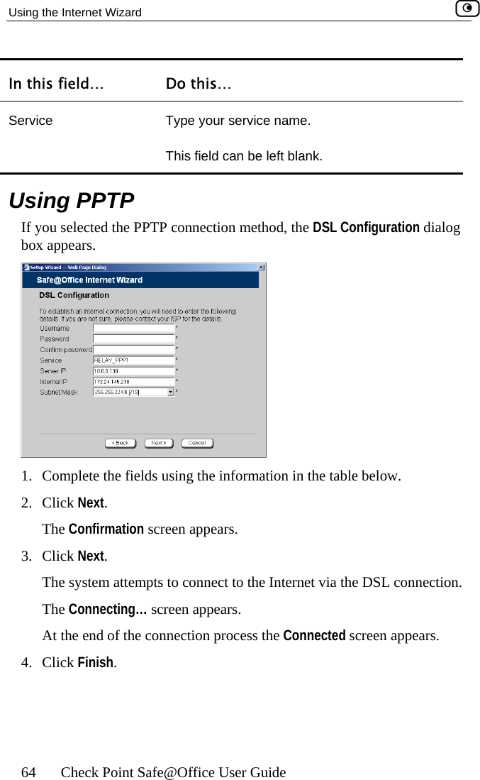 Using the Internet Wizard    64  Check Point Safe@Office User Guide In this field…  Do this… S Type your service name. ft blank. ervice This field can be le  Using PPTP If you selected the PPTP connection method, the DSL Configuration dialog box appears.  1.  Complete the fields using the information in the table below. Click Next. 2. The Confirmation screen appears. 3. Click Next.   The system attempts to connect to the Internet via the DSL connection.  The Connecting… screen appears.  At the end of the connection process the Connected screen appears.  4. Click Finish.  