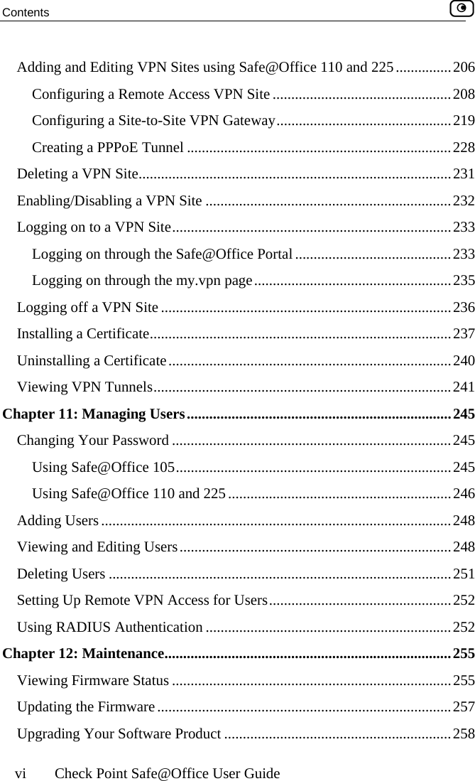 Contents    vi  Check Point Safe@Office User Guide Adding and Editing VPN Sites using Safe@Office 110 and 225...............206 Configuring a Remote Access VPN Site ................................................208 Configuring a Site-to-Site VPN Gateway...............................................219 Creating a PPPoE Tunnel .......................................................................228 Deleting a VPN Site....................................................................................231 Enabling/Disabling a VPN Site ..................................................................232 Logging on to a VPN Site...........................................................................233 Logging on through the Safe@Office Portal..........................................233 Logging on through the my.vpn page.....................................................235 Logging off a VPN Site ..............................................................................236 Installing a Certificate.................................................................................237 Uninstalling a Certificate............................................................................240 Viewing VPN Tunnels................................................................................241 Chapter 11: Managing Users.......................................................................245 Changing Your Password ...........................................................................245 Using Safe@Office 105..........................................................................245 Using Safe@Office 110 and 225............................................................246 Adding Users..............................................................................................248 Viewing and Editing Users.........................................................................248 Deleting Users ............................................................................................251 Setting Up Remote VPN Access for Users.................................................252 Using RADIUS Authentication ..................................................................252 Chapter 12: Maintenance.............................................................................255 Viewing Firmware Status ...........................................................................255 Updating the Firmware...............................................................................257 Upgrading Your Software Product .............................................................258  