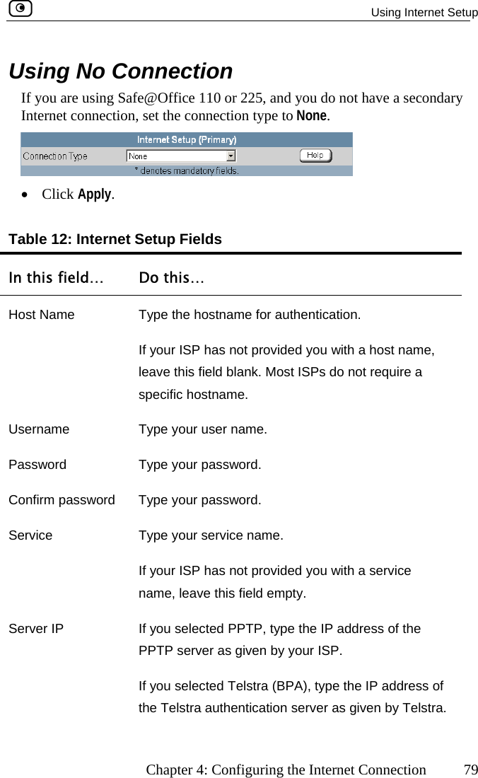  Using Internet Setup      Chapter 4: Configuring the Internet Connection  79 Using No Connection If you are using Safe@Office 110 or 225, and you do not have a secondary nInternet connectio , set the connection type to None.  •  Click Apply.  Internet … Table 12:  Setup Fields In this field Do this… Host Name  Type the hostname for authentication.  If your ISP has not provided you with a host name, leave this field blank. Most ISPs do not require a specific hostname. UPassword Type your password. Confirm p sword. Servi ervice name. you with a service  field empty. Server IP  If you selected PPTP, type the IP address of the ver as given by your ISP. n by Telstra. sername  Type your user name. ass Type your pasword ce  Type your sIf your ISP has not provided name, leave thisPPTP serIf you selected Telstra (BPA), type the IP address of the Telstra authentication server as give 