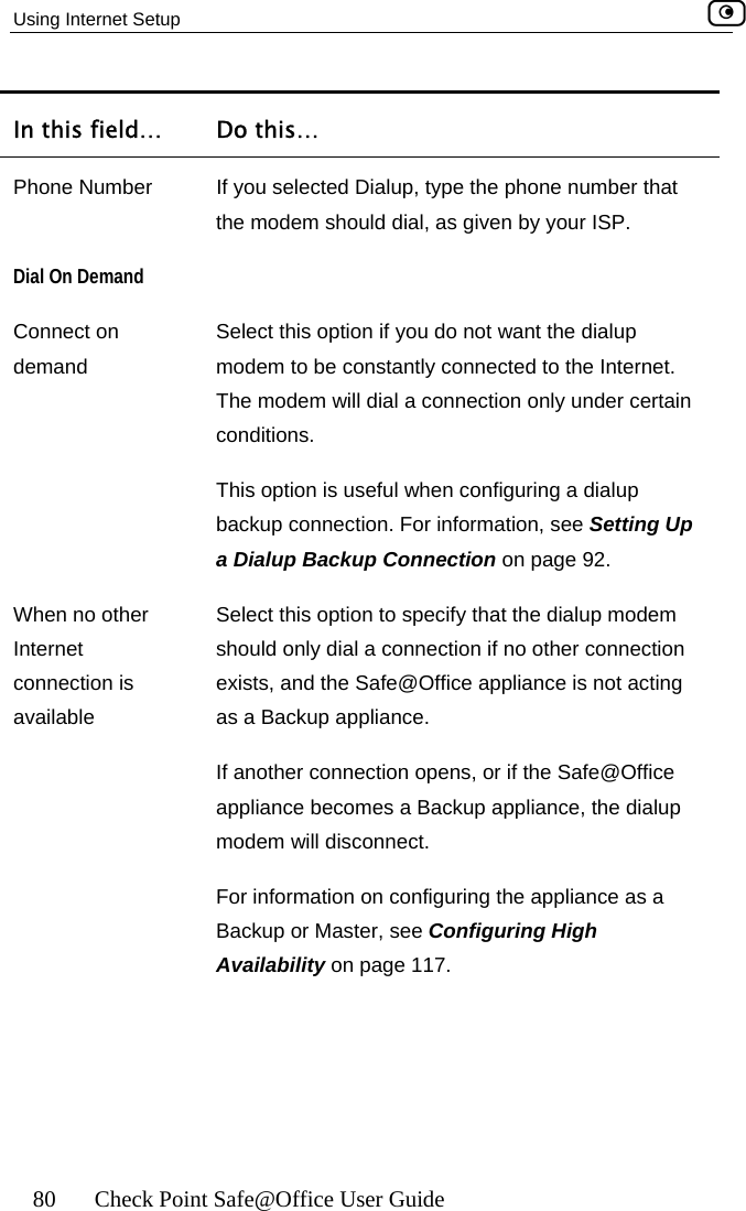 Using Internet Setup    80  Check Point Safe@Office User Guide In this field…  Do this… P If you selected Dialup, type the phone number that the modem should dial, as given by your ISP. hone Number Dial OConnect on demand Select this option if you do not want the dialup modem to be constantly connected to the Internet. The modem will dial a connection only under certain conditions.  This option is useful when configuring a dialup backup connection. For information, see Setting Up a Dialup Backup Connection on page 92. When no other Internet connection is available Select this option to specify that the dialup modem should only dial a connection if no other connection exists, and the Safe@Office appliance is not acting as a Backup appliance. If another connection opens, or if the Safe@Office appliance becomes a Backup appliance, the dialup modem will disconnect. For information on configuring the appliance as a Backup or Master, see Configuring High Availability on page 117. n Demand   