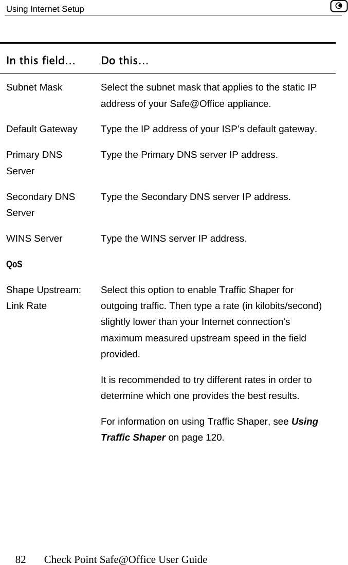 Using Internet Setup    82  Check Point Safe@Office User Guide In this field…  Do this… Subnet Mask address of your Safe@Office appliance. Select the subnet mask that applies to the static IP Default Gateway  efault gateway.  S  rver IP address. WINS Server  IP address. Shape Upstream:  Select this option to enable Traffic Shaper for ond)  your Internet connection&apos;s maximum measured upstream speed in the field s recommended to try different rates in order to termine which one provides the best results. For information on using Traffic Shaper, see Using Traffic Shaper on page 120. Type the IP address of your ISP’s dPrimary DNSServer Type the Primary DNS server IP address. Secondary DNServer Type the Secondary DNS seType the WINS server QoS  Link Rate  outgoing traffic. Then type a rate (in kilobits/secslightly lower than provided.  It ide 