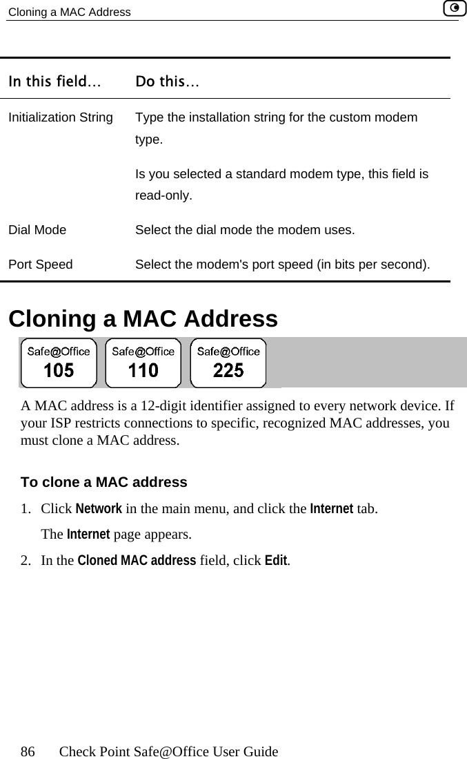 Cloning a MAC Address    86  Check Point Safe@Office User Guide In this field…  Do this… Initialization String  Type the installation string for the custom modem type. Is you selected a standard modem type, this field is read-only. Dial Mode  Select the dial mode the modem uses. Port Speed  Select the modem&apos;s port speed (in bits per second).    Cloning a MAC Address  A MAC address is a 12-digit identifier assigned to every network device. If your ISP restricts connections to specific, recognized MAC addresses, you must clone a MAC address. To clone a MAC address 1. Click Network in the main menu, and click the Internet tab. The Internet page appears. 2. In the Cloned MAC address field, click Edit.  