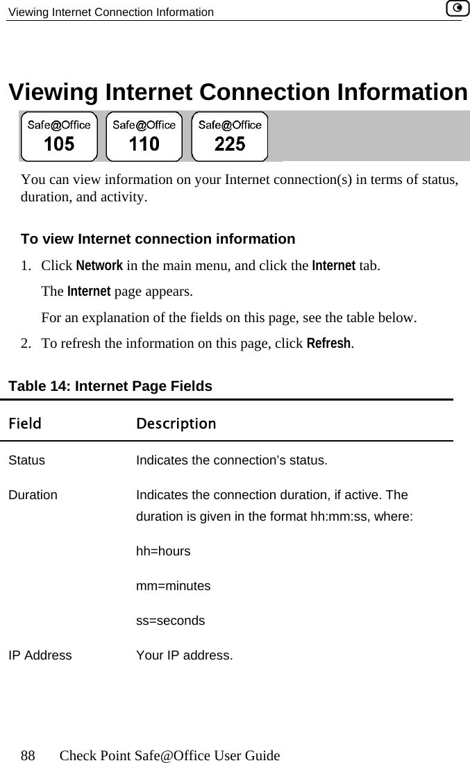 Viewing Internet Connection Information    88  Check Point Safe@Office User Guide on Information   Viewing Internet Connecti You can view information on your Internet connection(s) in terms of statusduration, and activity.  , To view Inter1. Click NeThe InterFor an ex2.  To refres resh. TFnet connection information twork in the main menu, and click the Internet tab. net page appears. planation of the fields on this page, see the table below. h the information on this page, click Refable 14: Internet Page Fields ield Description Status  Indicates the connection’s status.  Duration  Indicates the connection duration, if active. The duration is given in the format hh:mm:ss, where: ss=seconds IP Address  Your IP address. hh=hours mm=minutes  