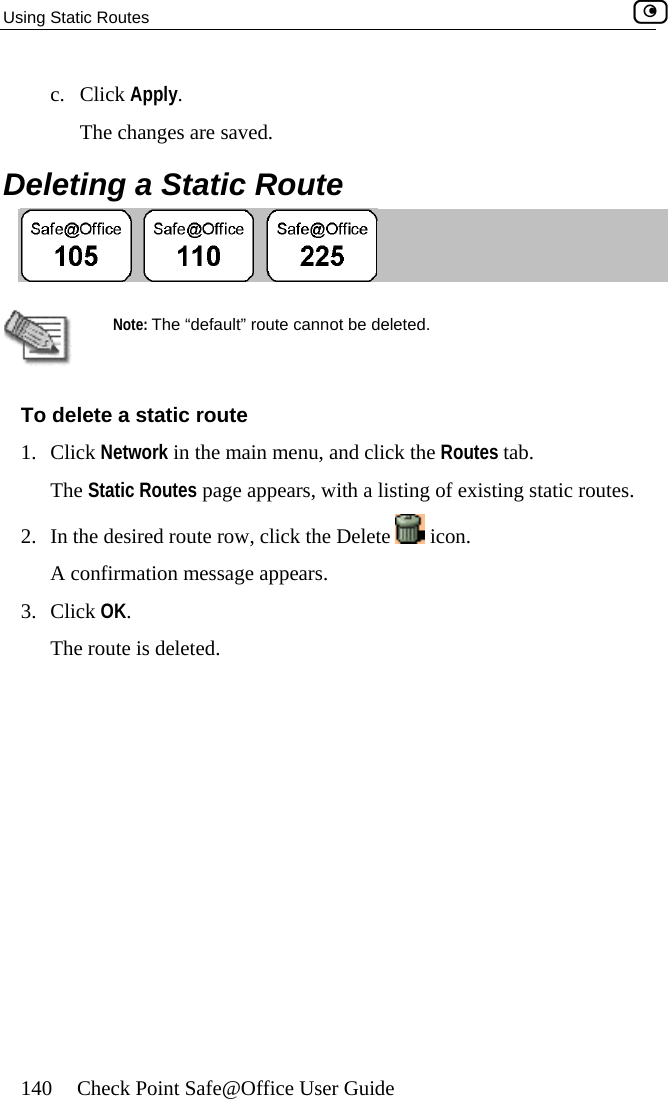 Using Static Routes    140  Check Point Safe@Office User Guide c. Click Apply. The changes are saved.  Deleting a Static Route    Note: The “default” route cannot be deleted. To delete a static route 1. Click Network in the main menu, and click the Routes tab. The Static Routes page appears, with a listing of existing static routes. 2.  In the desired route row, click the Delete   icon.  A confirmation message appears. 3. Click OK. The route is deleted.   
