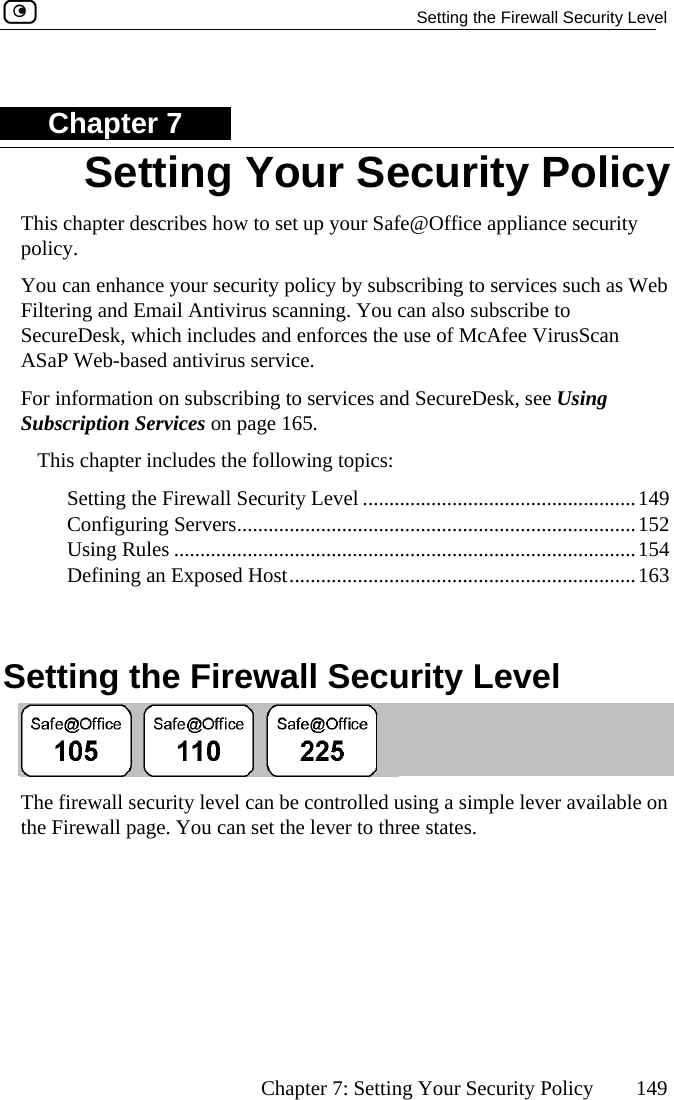   Setting the Firewall Security Level      Chapter 7: Setting Your Security Policy  149 Chapter 7 This chapter describes howpolicy.   to set up your Safe@Office appliance security es such as Web Fil  scanning. You can also subscribe to SecureDesk, which includes and enforces the use of McAfee VirusScan ASaP eb-based antivirus service.  ForSu  Services on page 165. es the following topics:  9  152  Using Rules ........................................................................................154  Defining an Exposed Host..................................................................163   Setting the Firewall Security Level You can enhance your security policy by subscribing to servictering and Email Antivirus W information on subscribing to services and SecureDesk, see Using bscriptionThis chapter includSetting the Firewall Security Level ....................................................14Configuring Servers............................................................................ The firewall security level can be controlled using a simple lever available on e states. Setting Your Security Policy the Firewall page. You can set the lever to thre 