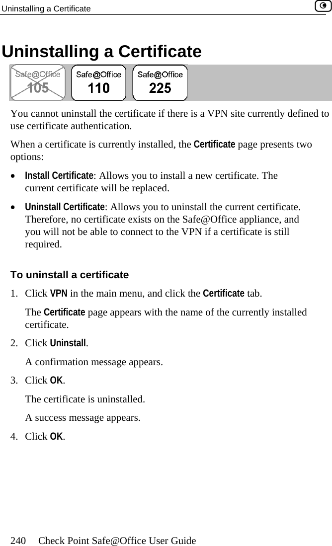 Uninstalling a Certificate    240  Check Point Safe@Office User Guide U te ninstalling a Certifica Yo o useWh is currently installed, the Certificate page presents two options: •  Uninstall Certificate: Allows you to uninstall the current certificate. Therefore, no certificate exists on the Safe@Office appliance, and y installed certificate. 2. Click UniA conf3. C k O.  u cannot uninstall the certificate if there is a VPN site currently defined t certificate authentication. en a certificate •  Install Certificate: Allows you to install a new certificate. The current certificate will be replaced. you will not be able to connect to the VPN if a certificate is still required. To uninstall a certificate 1. Click VPN in the main menu, and click the Certificate tab. The Certificate page appears with the name of the currentlnstall. irmation message appears. K. licThe certificate is uninstalled. A success message appears4. Click OK.  