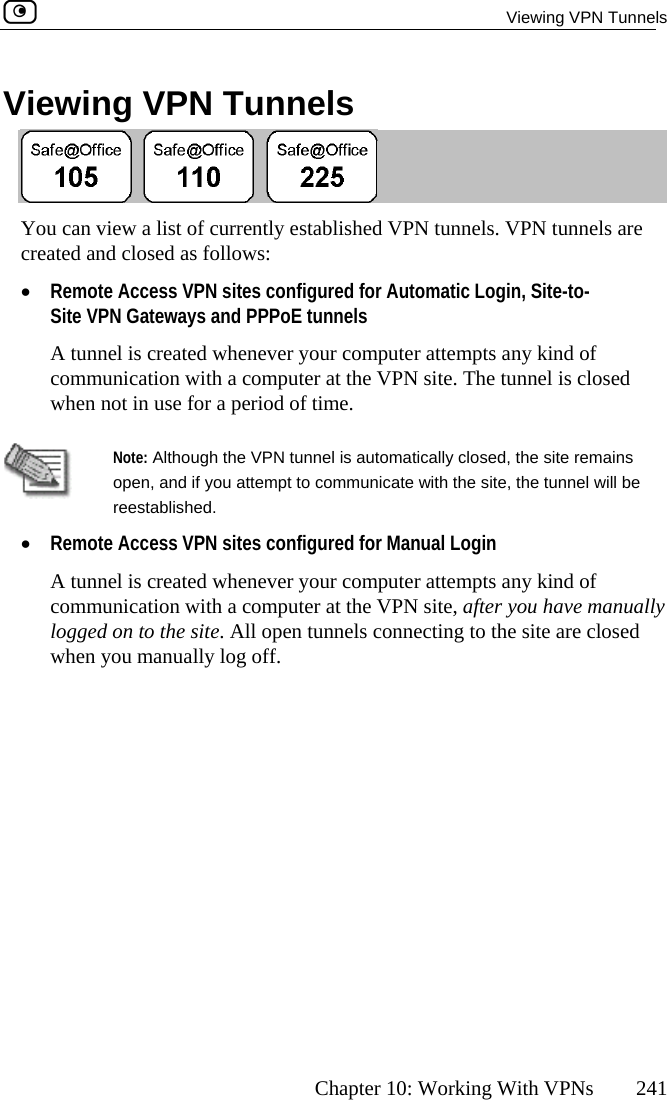  Viewing VPN Tunnels      Chapter 10: Working With VPNs  241 Viewing VPN Tunnels  You can view a list of currently established VPN tunnels. VPN tunnels are ed as follows: •  Site-to-A tunnel is created whenever your computer attempts any kind of communication with a computer at the VPN site. The tunnel is closed when not in use for a period of time.  created and closRemote Access VPN sites configured for Automatic Login, Site VPN Gateways and PPPoE tunnels   Note: Although the VPN tunnel is automatically closed, the site remains open, and if you attempt to communicate with the site, the tunnel will be reestablished. •  Remote Access VPN sites configured for Manual Login A tunnel is created whenever your computer attempts any kind of communication with a computer at the VPN site, after you have manually  the site. All open tunnels connecting to the site are closed logged on towhen you manually log off.  