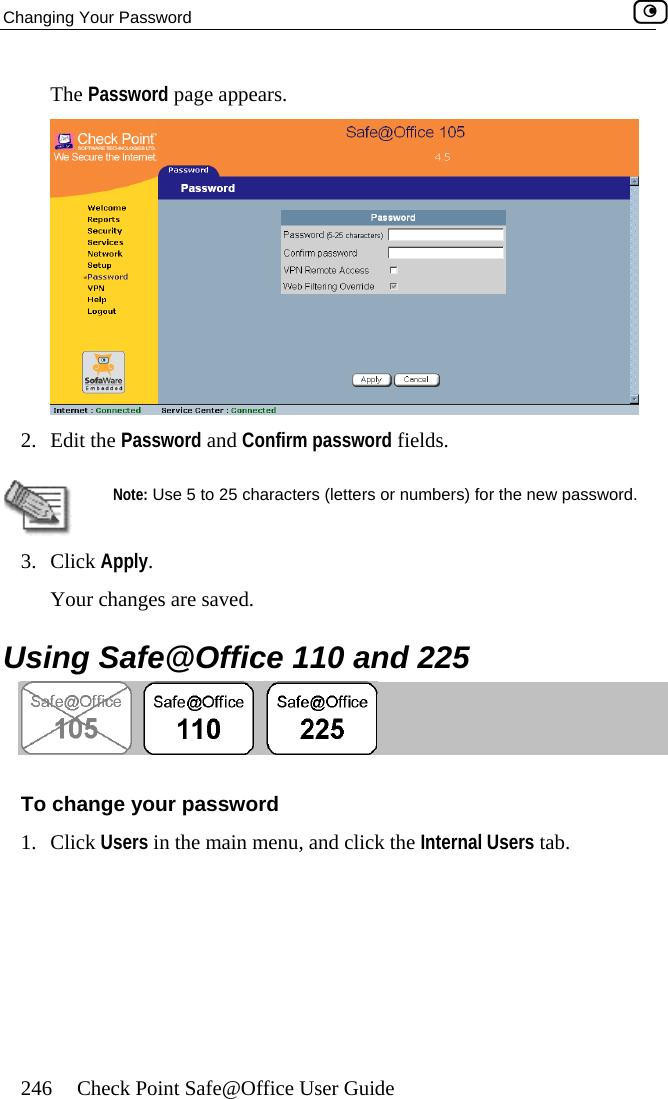Changing Your Password    246  Check Point Safe@Office User Guide The Password page appears.  2. Edit the Password and Confirm password fields.   Note: Use 5 to 25 characters (letters or numbers) for the new password. 3. Click Apply.  Using Safe@Office 110 and 225 Your c are saved. hanges  To change your password 1. Click Users in the main menu, and click the Internal Users tab.  