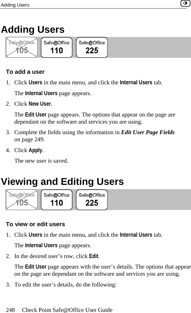 Adding Users    248  Check Point Safe@Office User Guide Adding Users  To add a user 1. Click Users in the main menu, and click the Internal Users tab. The Inter2. Clic  NeThe Edit User page appears. The options that appear on the page are e software and services you are using. Page Fields 4. C ck Apply.  V  Editing Users nal Users page appears.  w User. kdependant on th3.  Complete the fields using the information in Edit User on page 249.  liThe new user is saved. iewing and To view or edit users 1. Click Users in the main menu, and click the Internal Users tab. The Internal Users page appears.  2.  In the desired user’s row, click Edit. The Edit User page appears with the user’s details. The options that appear on the page are dependant on the software and services you are using. 3.  To edit the user’s details, do the following:  