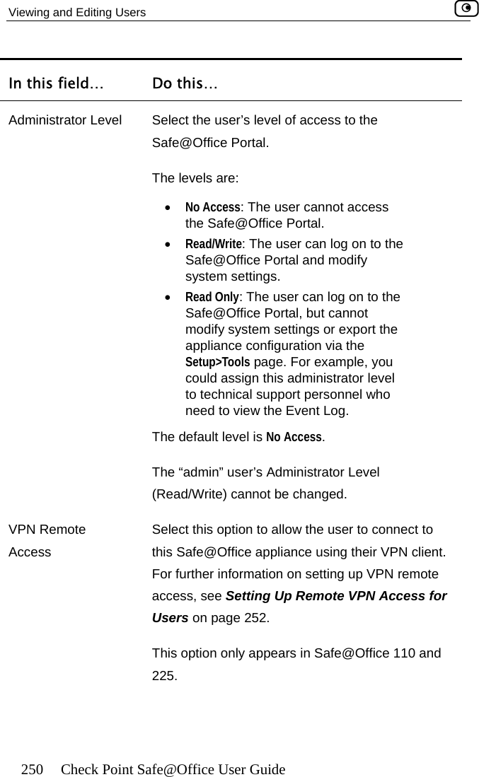 Viewing and Editing Users    250  Check Point Safe@Office User Guide … In this field Do this… Administrator Level   Select the user’s level of access to the  user cannot access Safe@Office Portal and modify  afe@Office Portal, but cannot odify system settings or export the appliance configuration via the Setup&gt;Tools page. For example, you could assign this administrator level The default level is No Access. evel Safe@Office Portal. The levels are: •  No Access: Thethe Safe@Office Portal. •  Read/Write: The user can log on to the system settings. •  Read Only: The user can log on to theSmto technical support personnel who need to view the Event Log. The “admin” user’s Administrator L(Read/Write) cannot be changed. VPN Remote Aon to allow the user to connect to this Safe@Office appliance using their VPN client. ation on setting up VPN remote access, see Setting Up Remote VPN Access for 2. Select this opticcess For further informUsers on page 25This option only appears in Safe@Office 110 and 225.   