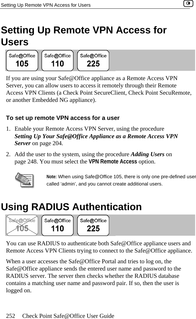 Setting Up Remote VPN Access for Users    252  Check Point Safe@Office User Guide Setting Up Remote VPN Access for Users  are using your Safe@Office appliance as a Remote Access VPN , you can allow users to access it remotelIf you Server y through their Remote Access VPN Clients (a Check Point SecureClient, Check Point SecuRemote, or another Embedded NG appliance).  To set up remote VPN access for a user 1.  Enable your Remote Access VPN Server, using the procedure Setting Up Your Safe@Office Appliance as a Remote Access VPN Server on page 204. 2.  Add the user to the system, using the procedure Adding Users on page 248. You must select the VPN Remote Access option.  Note: When using Safe@Office 105, there is only one pre-defined ucalled ‘admin’, and you cannot create additional users. ser   Using RADIUS Authentication  You can use RADIUS to authenticate both Safe@Office appliance users and Remote Access VPN Clients trying to connect to the Safe@Office appliance.  When a user accesses the Safe@Office Portal and tries to log on, the Safe@Office appliance sends the entered user name and password to the RADIUS server. The server then checks whether the RADIUS database contains a matching user name and password pair. If so, then the user is logged on.  