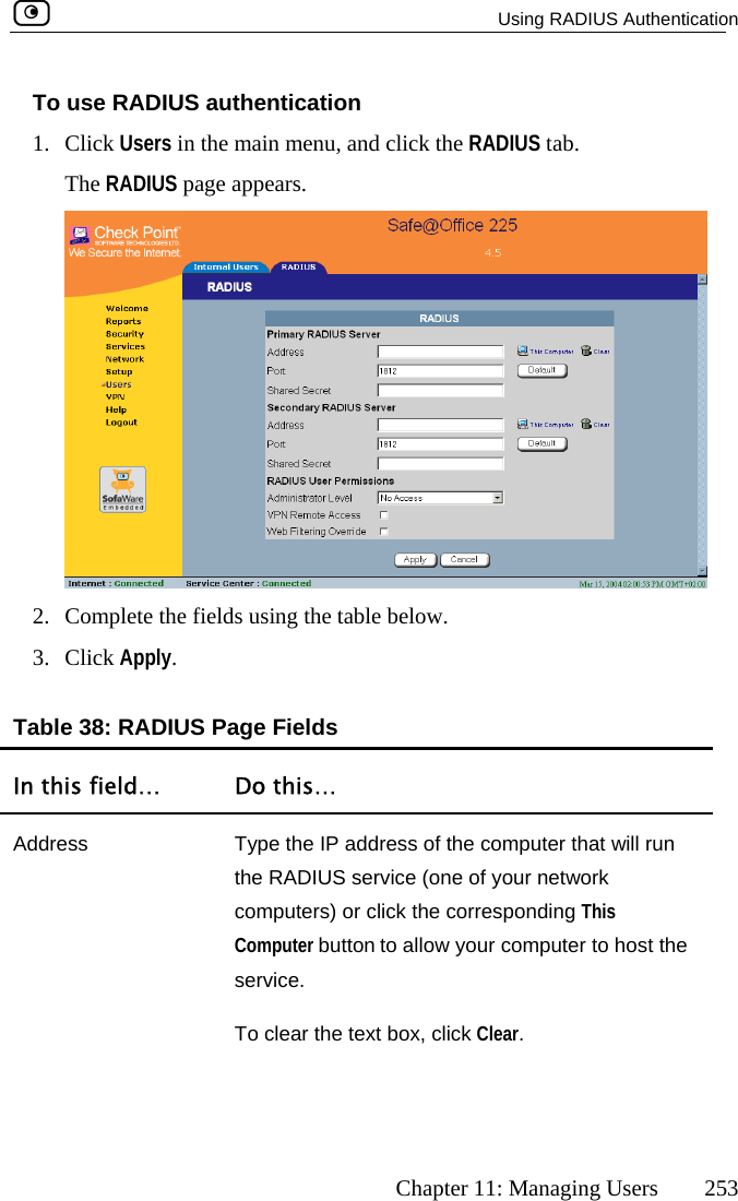   Using RADIUS Authentication      Chapter 11: Managing Users  253 To1. CliTh use RADIUS authentication ck Users in the main menu, and click the RADIUS tab. e RADIUS page appears.  2.  Complete the fields usi3. Click Apply. ng the table below.  Table 38: RADIUS Page Fields In this field…  Do this… Address  Type the IP address of the computer that will run mputers) or click the corresponding This Computer button to allow your computer to host the service. the RADIUS service (one of your network coTo clear the text box, click Clear.  
