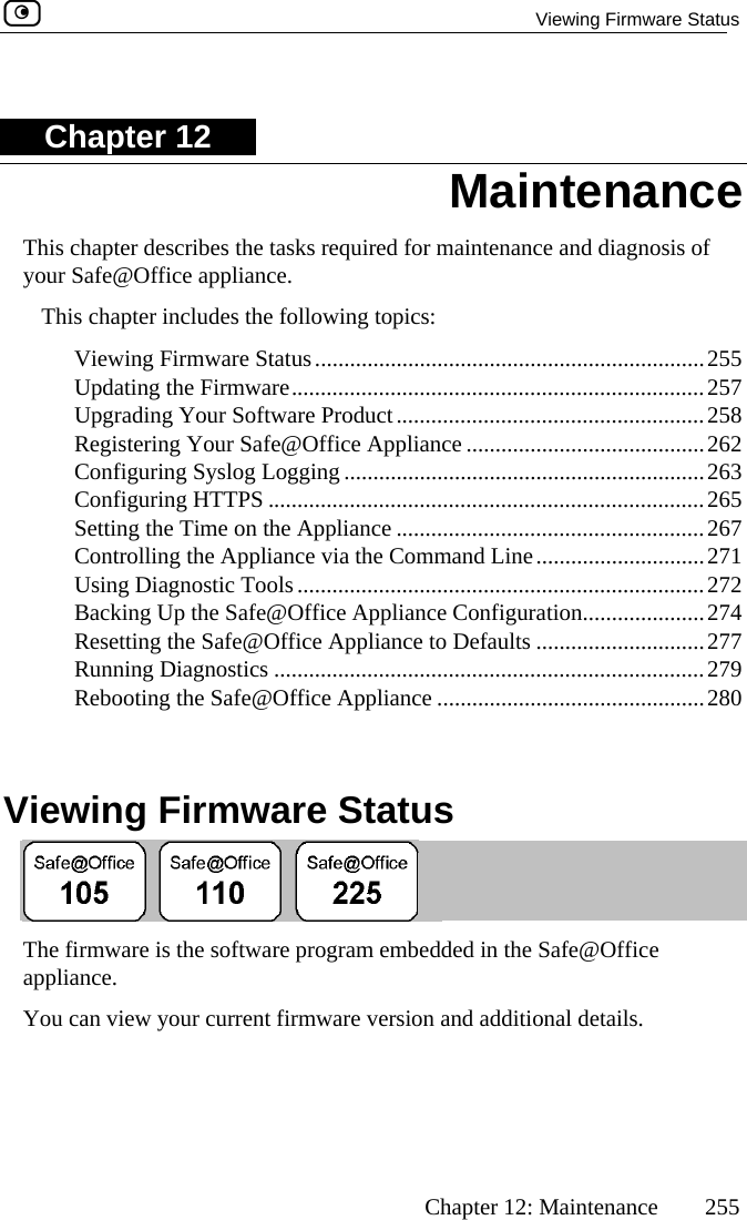   Viewing Firmware Status      Chapter 12: Maintenance  255 Chapter 12 This chapter describes the tasks required for maintenance and diagnosis of youTh apter includes the following topics: s...................................................................255  257  258  R ng Your Safe@Office Appliance .........................................262  nfiguring Syslog Logging ..............................................................263  .......................265  .......................267 he Appliance via the Command Line.............................271  ........................................................272  Up the Safe@Office Appliance Configuration.....................274  the Safe@Office Appliance to Defaults .............................277  ..............................279    Viewing Firmware Status r Safe@Office appliance. is ch Viewing Firmware StatuUpdating the Firmware.......................................................................Upgrading Your Software Product.....................................................egisteriCoConfiguring HTTPS ....................................................etting the Time on the Appliance ..............................S Controlling tUsing Diagnostic Tools ..............Backing  ResettingRunning Diagnostics ............................................Rebooting the Safe@Office Appliance ..............................................280  The firmware is the software program embedded in the Safe@Office appliance.  You can view your current firmware version and additional details. Maintenance  