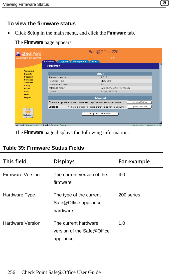 Viewing Firmware Status    256  Check Point Safe@Office User Guide e page appears.  To view the firmware status •  Click Setup in the main menu, and click the Firmware tab. The Firmwar The Firmware page displays the following information: Table 39: Firmware Status Fields T Displays…  For example… his field… Firmw rrent version of the re 4.0 are Version  The cuwafirmHardware Type  The type of the current Safe@Office appliance hardware 200 series Hardware Version  The current hardware version of the Safe@Office appliance 1.0  