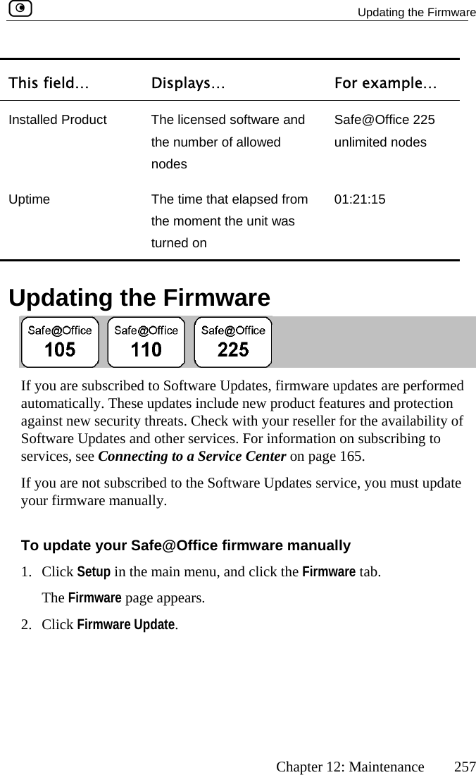  Updating the Firmware      Chapter 12: Maintenance  257 This field…  Displays…  For example… Installed Product  The licensed software and the number of allowed nodes Safe@Office 225 unlimited nodes Uptime  The time that elapsed from the moment the unit was turned on 01:21:15   Updating the Firmware  If y   es, firmware updates are performed autom w product features and protection against n w security threats. Check with your reseller for the availability of Soft ng to ser eIf y pdate your fi To  firmware manually Setup Firmwareou are subscribed to Software Updatatically. These updates include neeware Updates and other services. For information on subscribivic s, see Connecting to a Service Center on page 165. ou are not subscribed to the Software Updates service, you must urmware manually.   update your Safe@Office1. Click   in the main menu, and click the   tab. The Firmware page appears. 2. Click Firmware Update.   