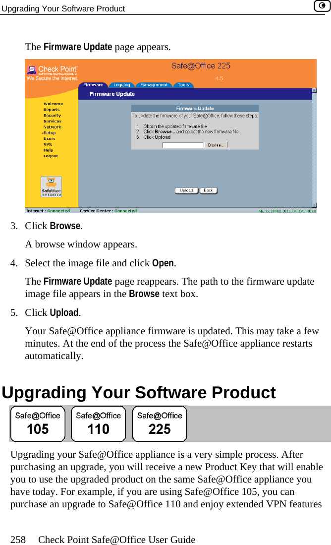 Upgrading Your Software Product    258  Check Point Safe@Office User Guide The Firmware Update page appears.   3. Click Browse.  A browse window appears. 4.  Select the image file and click Open.  Your Safe@Office appliance firmware is updated. This may take a few of the process the Safe@Office appliance restarts  Upgrading Your Software Product The Firmware Update page reappears. The path to the firmware update image file appears in the Browse text box. 5. Click Upload. minutes. At the end autom ly. atical Upgrading your Safe@Office appliance is a very simple process. After pur  receive a new Product Key that will enable you on the same Safe@Office appliance you ng Safe@Office 105, you can purchase an upgrade to Safe@Office 110 and enjoy extended VPN features chasing an upgrade, you will to use the upgraded product have today. For example, if you are usi 