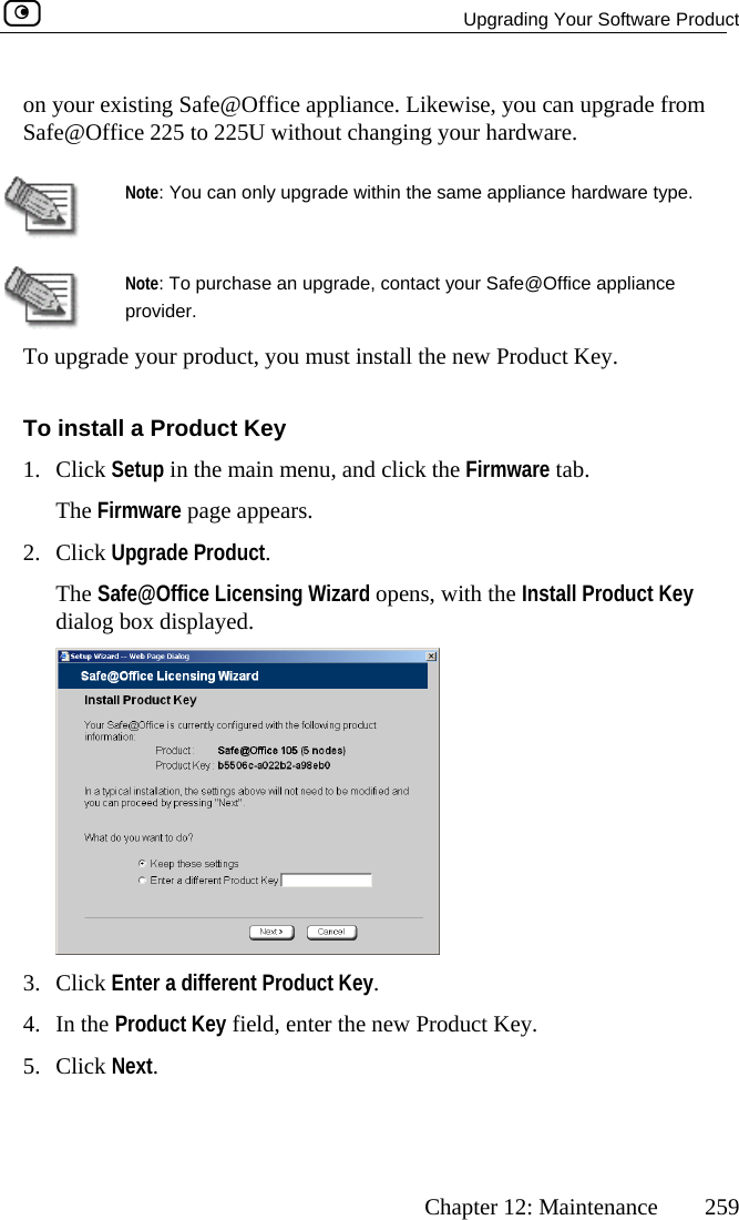   Upgrading Your Software Product      Chapter 12: Maintenance  259   on your existing Safe@Office appliance. Likewise, you can upgrade fromSafe@Office 225 to 225U without changing your hardware. Note: You can only upgrade within the same appliance hardware type.   To upgrade your product, you must install thNote: To purchase an upgrade, contact your Safe@Office appliance provider. e new Product Key.  Toe main menu, and click the Firmware tab. de Product. ens, with the Install Product Key dialog box displayed.  install a Product Key 1. Click Setup in thThe Firmware page appears. 2. Click UpgraThe Safe@Office Licensing Wizard op 3. Click Enter a different Product Key. 4. In the Product Key field, enter the new Product Key. 5. Click Next.  
