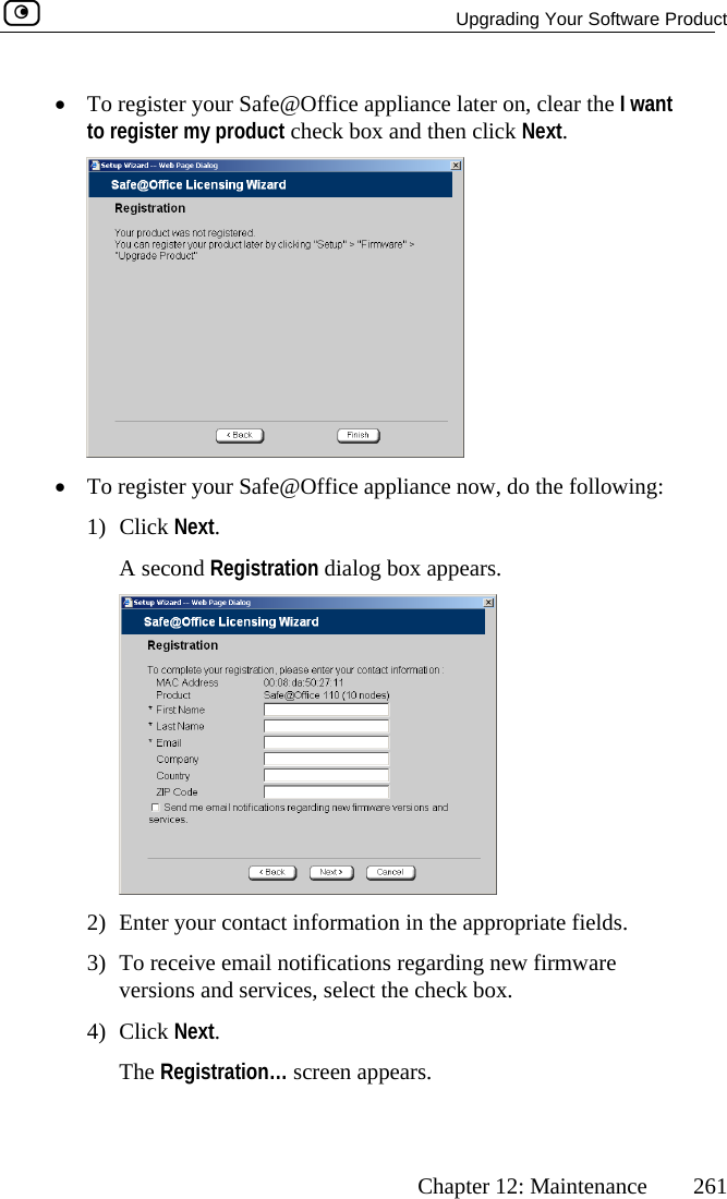  Upgrading Your Software Product      Chapter 12: Maintenance  261 •  To register your Safe@Office appliance later on, clear the I want uct check box and then click Next. to register my prod •  To register your Safe@Office appliance now, do the following: 1) Click Next. A second Registration dialog box appears.  2)  Enter your contact information in the appropriate fields.  Registration… screen appears. 3)  To receive email notifications regarding new firmware versions and services, select the check box. 4) Click Next.  The 