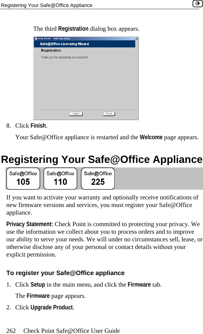 Registering Your Safe@Office Appliance    262  Check Point Safe@Office User Guide The third Registration dialog box appears.  8. Click Finish. Your Safe@Office appliance is restarted and the Welcome page appears.  Registering Your Safe@Office Appliance  If you want to activate your warranty and optionally receive notifications of new firmware versions and services, you must register your Safe@Office appliance. Privacy Statement: Check Point is committed to protecting your privacy. We use the information we collect about you to process orders and to improve our ability to serve your needs. We will under no circumstances sell, lease, or otherwise disclose any of your personal or contact details without your explicit permission. To register your Safe@Office appliance 1. Click Setup in the main menu, and click the Firmware tab. The Firmware page appears. 2. Click Upgrade Product.  