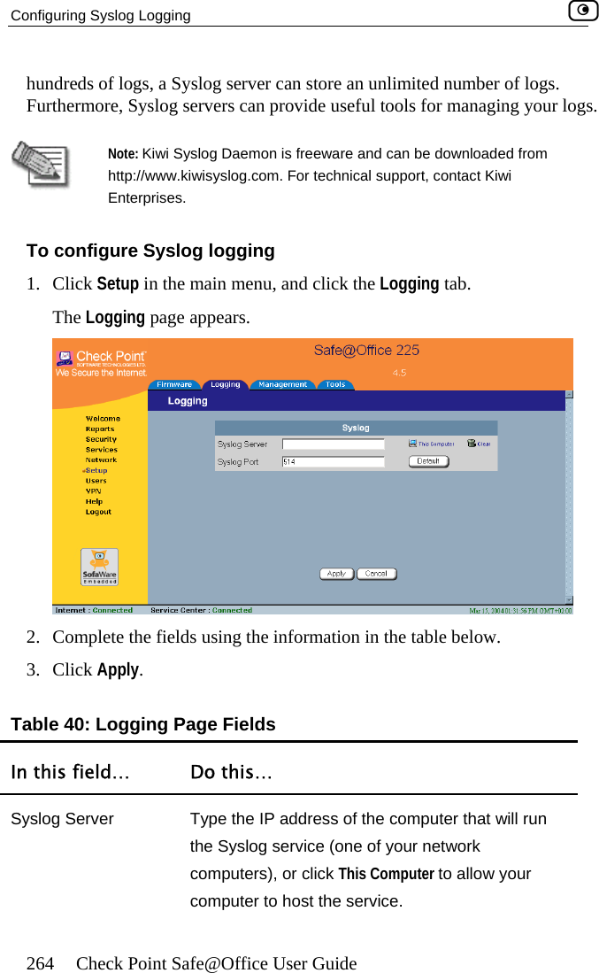 Configuring Syslog Logging    264  Check Point Safe@Office User Guide number of logs.  your logs.  hundreds of logs, a Syslog server can store an unlimited Furthermore, Syslog servers can provide useful tools for managing Note: Kiwi Syslog Daemon is freeware and can be downloaded fromhttp://www.kiwisysl og.com. For technical support, contact Kiwi 1. Enterprises. To configure Syslog logging Click Setup in the main menu, and click the Logging tab. The Logging page appears.  2.  Complete the fields using the information in the table below. 3. Click Apply. Table 40: Logging Page Fields In this field…  Do this… Syslog Server  Type the IP address of the computer that will run the Syslog service (one of your network computers), or click This Computer to allow your computer to host the service.  
