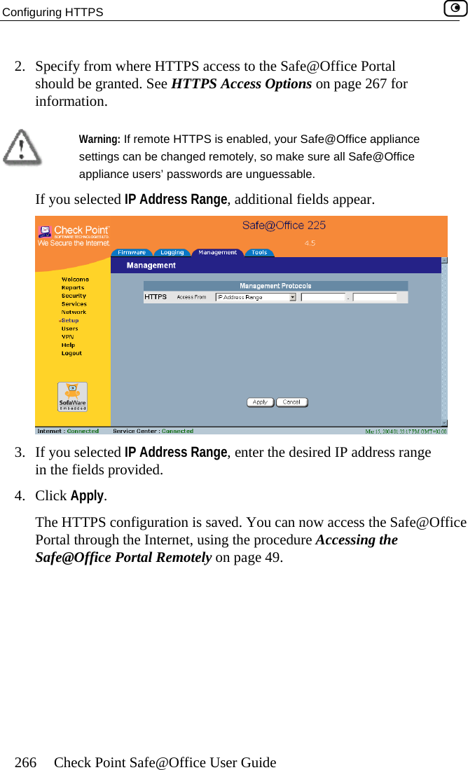 Configuring HTTPS    266  Check Point Safe@Office User Guide e Portal ge 267 for 2.  Specify from where HTTPS access to the Safe@Officshould be granted. See HTTPS Access Options on painformation.   Warning: If remote HTTPS is enabled, your Safe@Office appliance settings can be changed remotely, so make sure all Safe@Office appliance users’ passwords are unguessable. If you selected IP Address Range, additional fields appear.  3.  If you selected IP Address Range, enter the desired IP address range 4.  in the fields provided. Click Apply. The HTTPS configuration is saved. You can now access the Safe@Office Portal through the Internet, using the procedure Accessing the Safe@Office Portal Remotely on page 49.  