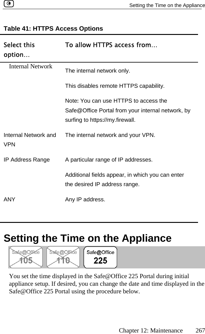   Setting the Time on the Appliance      Chapter 12: Maintenance  267 SoTable 41: HTTPS Access Options elect this ption… To allow HTTPS access from… Internal Network  The internal network only. This disables remote HTTPS capability. Note  You can use HTTPS to access the your internal netw:Safe@Office Portal from  ork, by surfing to https://my.firewall. In nVPN IP Adn enter ter al Network and  The internal network and your VPN. dress Range  A particular range of IP addresses. Additional fields appear, in which you cathe desired IP address range. ANY  Any IP address.    Setting the Time on the Appliance  You set the time displayed in the Safe@Office 225 Portal during initial appliance setup. If desired, you can change the date and time displayed in the Safe@Office 225 Portal using the procedure below.   