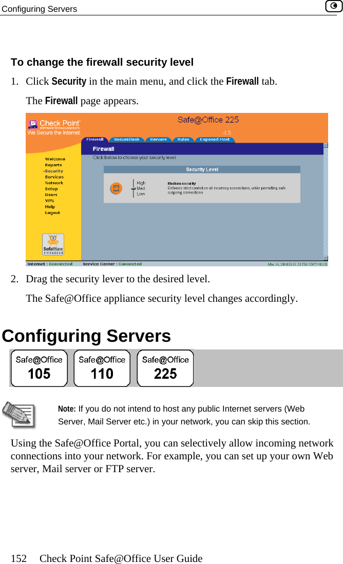 Configuring Servers    152  Check Point Safe@Office User Guide  To change the firewall security level The Firewall p1. Click Security in the main menu, and click the Firewall tab. age appears.  2.  Drag the securiThe Safe@Of Configurinty lever to the desired level.  fice appliance security level changes accordingly. g Servers    Note: If Server, network, you can skip this section. Using the Safe@Office Portal, you can selectively allow incoming network connections into your network. For example, you can set up your own Web server, Mail server or FTP server. you do not intend to host any public Internet servers (Web  Mail Server etc.) in your  