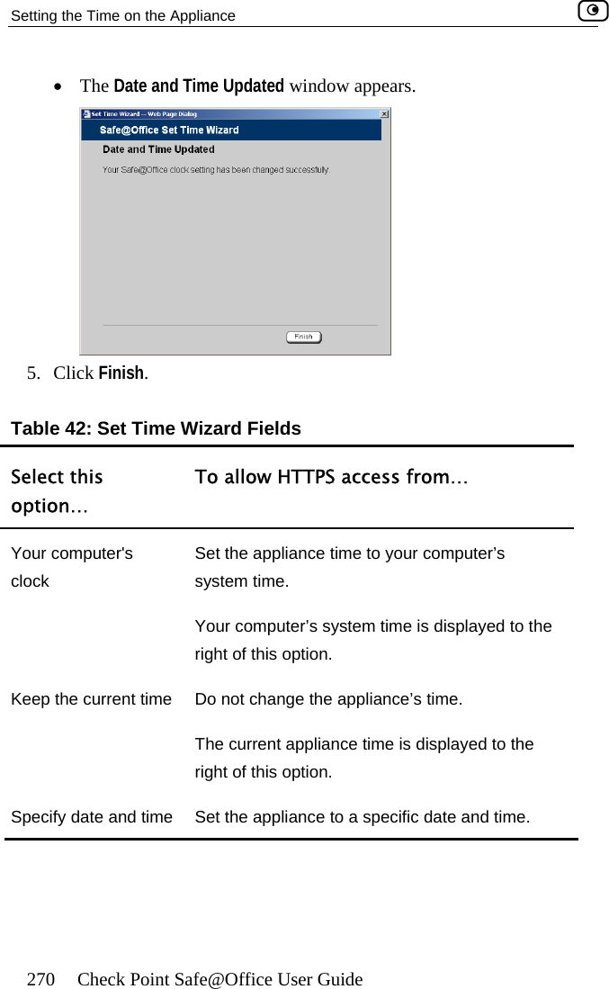 Setting the Time on the Appliance    270  Check Point Safe@Office User Guide •  The Date and Time Updated window appears.  5. Click Finish T ields o allow HT rom. Table 42: Set ime Wizard FSelect this option… T TPS access f … Your computer&apos;s clock Set the applian  comsystem time. Your computer’ s displayed to the opce time to yours system time iputer’s right of this  tion. Keep the current  ange appliance’s timThe current ap me is displayed to the right of this option. date and time  Set the appliance to a specific date and time. time  Do not ch  the pliance tie. Specify    