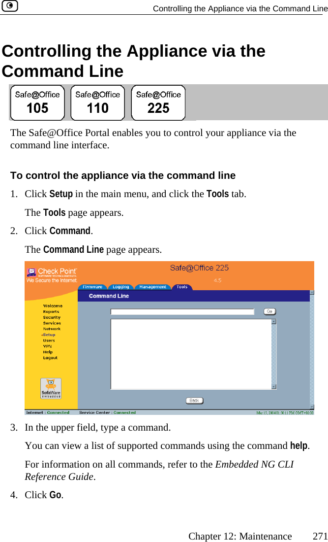   Controlling the Appliance via the Command Line      Chapter 12: Maintenance  271 Controlling the Appliance via the Command Line  The Safe@Ocomman ffice Portal enables you to control your appliance via the d line interface. thSetup in the main menu, and click the Tools tab. ols pmmThe Comma pears. To control 1. Click e appliance via the command line The To2. Click Coage appears. and. nd Line page ap 3.  In the upper field, type a command. You can view a list of supported commands using the command help. For information on all commands, refer to the Embedded NG CLI Reference Guide. 4. Click Go.  