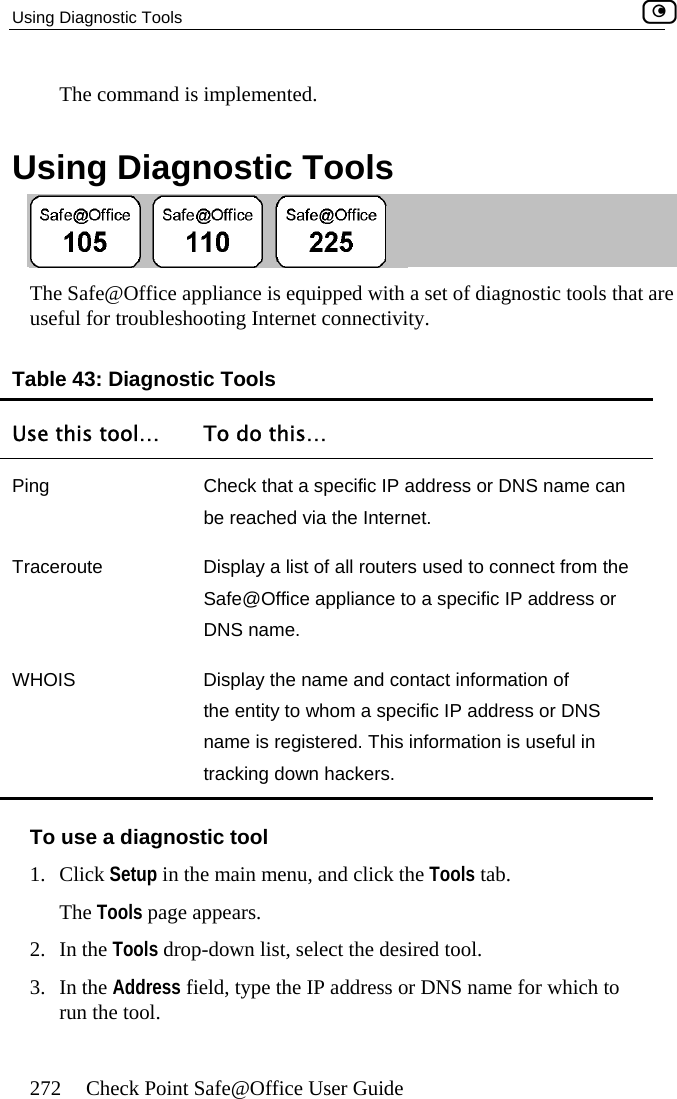 Using Diagnostic Tools    272  Check Point Safe@Office User Guide The command is implemented.  Using Diagnostic Tools  The Safe@Office appliance is equipp of diauseful for troubleshooting Internet co vity. Table 43: Diagnostic Tools Use this tool…  To do this… ed with a set nnecti gnostic tools that are Ping  Check that a specific IP address or DNS name can be reached via the Internet. Traceroute  Display a list of all routers used to connect from the Safe@Office appliance to a specific IP address or DNS name. WHOIS  Display the name and contact information of the entity to whom a specific IP address or DNS name is registered. This information is useful in tracking down hackers. To use a diagnostic tool 1. Click Setup in the main menu, and click the Tools tab. The Tools page appears. 2. In the Tools drop-down list, select the desired tool. 3. In the Address field, type the IP address or DNS name for which to run the tool.  