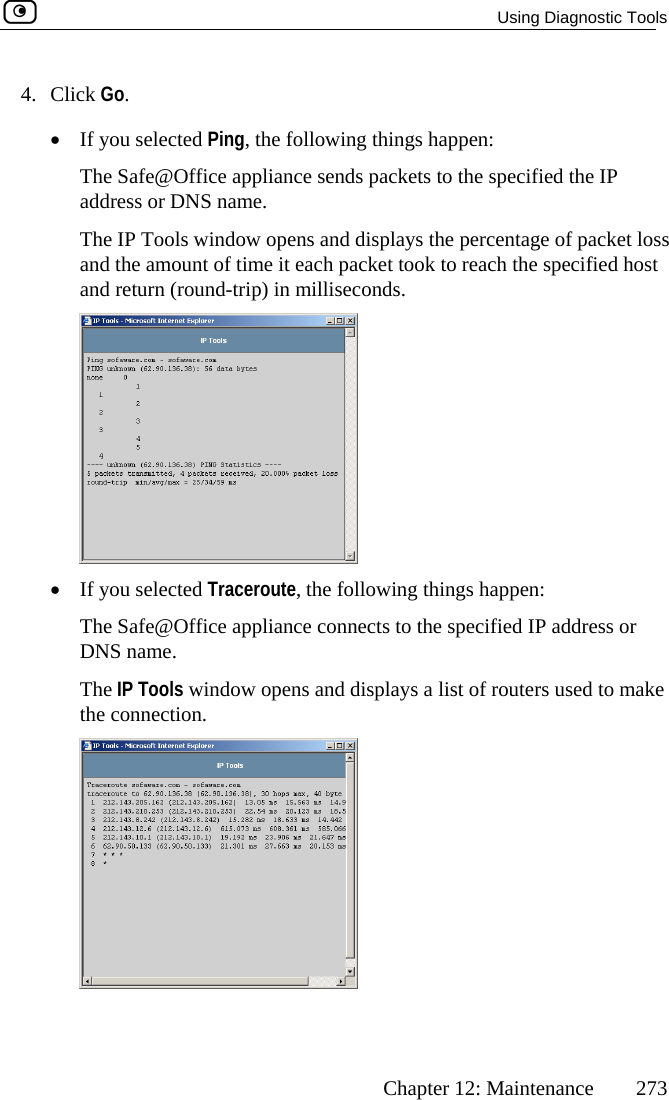   Using Diagnostic Tools      Chapter 12: Maintenance  273 4. Click Go.  lays the percentage of packet loss  took to reach the specified host •  If you selected Ping, the following things happen: The Safe@Office appliance sends packets to the specified the IPaddress or DNS name. The IP Tools window opens and dispand the amount of time it each packetand return (round-trip) in milliseconds.  •  If you selected Traceroute, the following things happen: Offic  DNS name. ols window opens and displays a liThe Safe@ e appliance connects to the specified IP address or The IP To st of routers used to make the connection.   