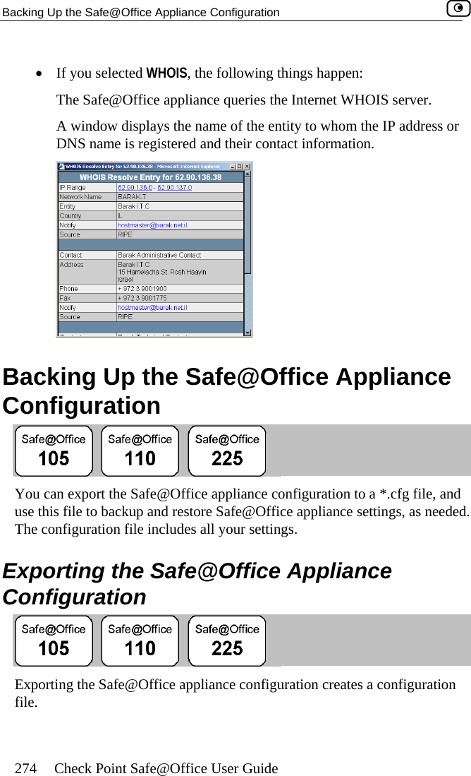 Backing Up the Safe@Office Appliance Configuration    274  Check Point Safe@Office User Guide  •  If you selected WHOIS ings happThe Safe@Office appliance queries the Internet WHO r. A window displays the name of the entity to whom the IP address or DNS name is registered and their contact information. , the following th en: IS serve  ion Backing Up the Safe@Office Appliance Configurat You can export the Sause this file to backu fe@Office appliance configuration to a *.cfg file, and p and restore Safe@Office app s needed. cludes all your settings. e Safe@Office Appliance Configuration liance settings, aThe configuration file in Exporting th Exporting the Safe@Office appliance configuration creates a configuration file.  