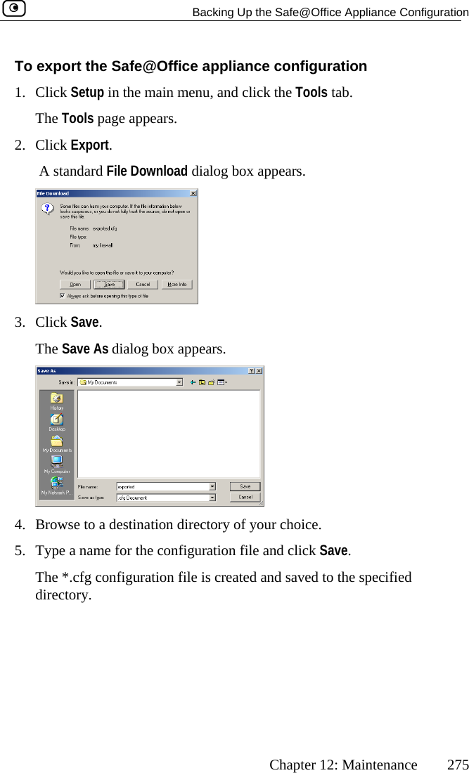   Backing Up the Safe@Office Appliance Configuration      Chapter 12: Maintenance  275 The Tools page appears. To export the Safe@Office appliance configuration 1. Click Setup in the main menu, and click the Tools tab. 2. Click Export.  A standard File Download dialog box appears.  3. Click Save. The Save As dialog box appears.  4.  Browse to a destination directory of your choice. 5.  Type a name for the configuration file and click Save. The *.cfg configuration file is created and saved to the specified directory.   
