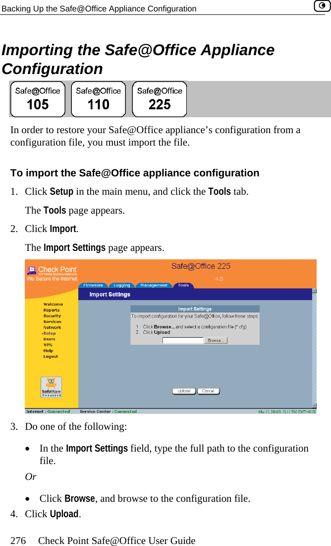 Backing Up the Safe@Office Appliance Configuration    276  Check Point Safe@Office User Guide Importing the Safe@Office Appliance Configuration  In order to restore your Safe@Office appliance’s configuration from a configuration file, you must import the file. To import the Safe@Office appliance configuration 1. Click Setup in the main menu, and click the Tools tab. The Tools page appears. 2. Click Import. The Import Settings page appears.  3.  Do one of the following: •  In the Import Settings field, type the full path to the configuration file. Or •  Click Browse, and browse to the configuration file. 4. Click Upload.  