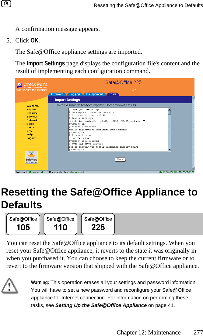   Resetting the Safe@Office Appliance to Defaults      Chapter 12: Maintenance  277 A confirmation message ap5. Click OK. The Safe@Office appliance settings are  Settings page displays the co nd the nfigurat on command. pears. imported. nfiguration file&apos;s content aThe Importresult of implementing each co i  R fe@OffDesetting the Saefaults  ice Appliance to  You can reset the Safe@Office areset your Safe@Office appliancewhen you purchased it. You can crevert to the firmware version thappliance  lt settings. When you , it reverts hoose to kt shipped w ce.  to its defauto the state it was originally in eep the current firmware or to ith the Safe@Office applian Warning: This operatioYou n erases all your will have to set a new password anance for Internet connection. For iafe@Officsettings and password information. d reconfigure your Safe@Office nformation on performing these e Appliance on page 41. applitasks, see Setting Up the S 