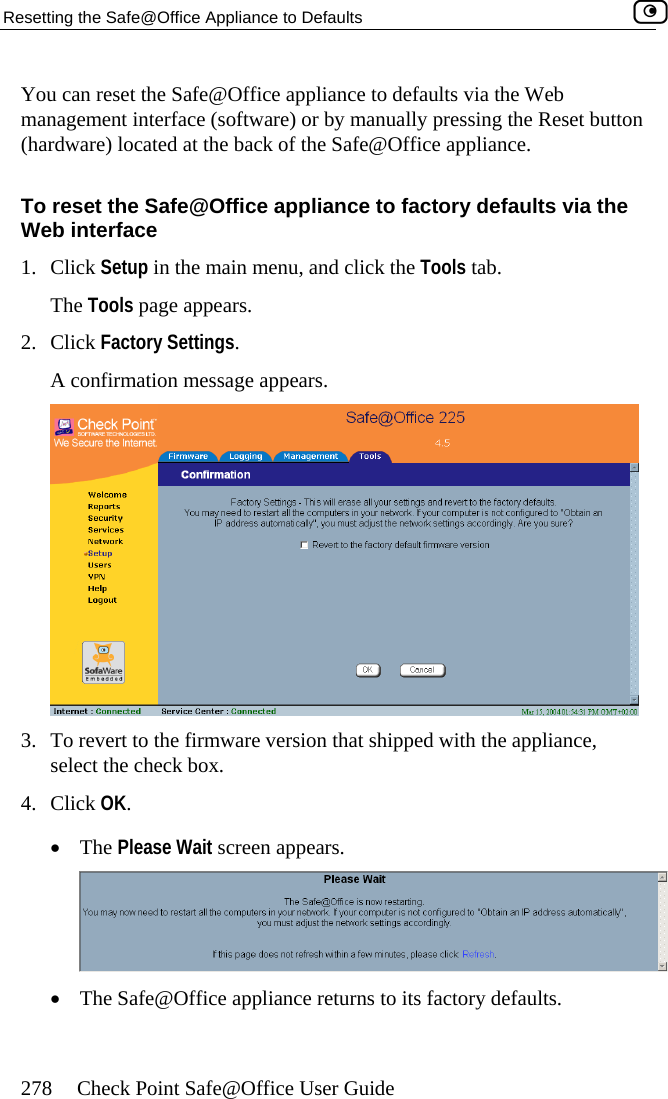 Resetting the Safe@Office Appliance to Defaults    278  Check Point Safe@Office User Guide ice appliance to) or by man utton he Safe Office appliance.  pliance to Click Setup in the main menu, and click The Tools page appears. ppears. You can reset the Safe@Offmanagement interface (software(hardware) located at the back of tTo reset the Safe@Office apWeb interface  defaults via the Web ually pressing the Reset b@ factory defaults via the the Tools tab. 1.2. Click Factory Settings.  A confirmation message a 3.  To revert to the firmware versioselect the check box. 4. Click OK.  •  The n that   the appliance, Please Wait screen appears. shipped with •  The Safe@Office appliance returns to its factory defaults.   