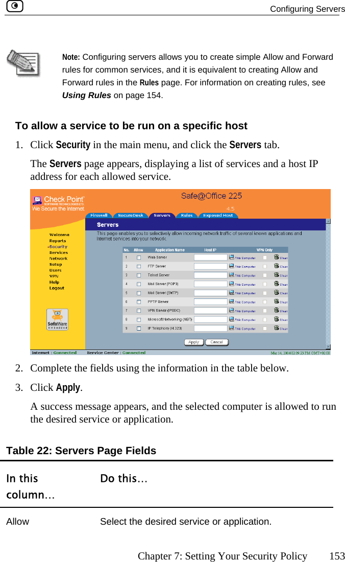  Configuring Servers      Chapter 7: Setting Your Security Policy  153   Note: Configuring servers allows you to create simple Allow and Forward rules for common services, and it is equivalent to creating Allow and ar s, see To allow a serv1. Click Security  menu, and click the Servers tab. The Servers p  address for eaForwUsing Rulesd rules in the Rules page. For information on creating rule on page 154. ice to be run on a specific host  in the mainage appears, displaying a list of services and a host IPch allowed service.  2.  Complete th  fields using the information in the tae ble below. 3. essage appears, and the selected computer is allowed to run service or application. Table 22: Servers Page Fields In this column… Do this… Click Apply.  A success mthe desired Allow  Select the desired service or application.  