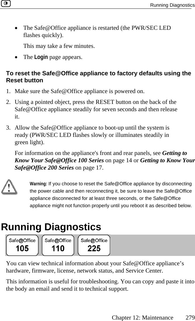  Running Diagnostics      Chapter 12: Maintenance  279 •  The Safe@Office appliance is rest PWR/SEC LED ashes quickly). es. ars. ppliance efaults using the ice appliance ishe RESETly for sevence to boo slowly orce&apos;s front Series on e@Office 200 Series on page 17. arted (the flThis may take a few minut•  The Login page appeTo reset the Safe@Office aReset button 1.  Make sure the Safe@Off2.  Using a pointed object, press tSafe@Office appliance steadiit. 3.  Allow the Safe@Office appliaready (PWR/SEC LED flashesgreen light). For information on the applianKnow Your Safe@Office 100  to factory d powered on.  button on the back of the n seconds and then release t-up until the system is  illuminates steadily in and rear panels, see Getting to page 14 or Getting to Know Your Saf  Warning: If you choose to resthe power cable and thenapet the Safe reconnecting Office pliance disconnected for at least thre properly u w.   Running Diagnostics @Office appliance by disconnecting  it, be sure to leave the Safe@e seconds, or the Safe@Office ntil you reboot it as described beloappliance might not function our Safe@Office appliance’s  and Service Center.  g. You can copy and paste pport.  You can view technical infhardware, firmware, license, netormation about ywork status,This information is useful for troubleshootin it into the body an email and send it to technical su 