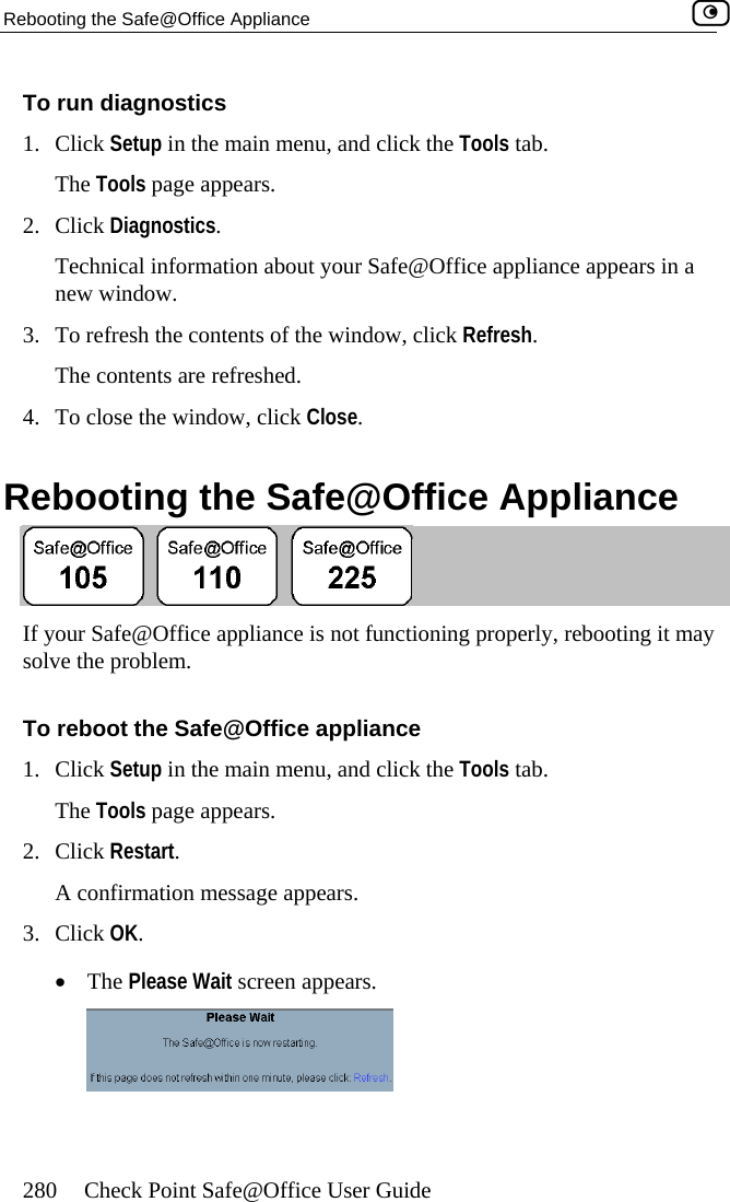 Rebooting the Safe@Office Appliance    280  Check Point Safe@Office User Guide and click ut your Safe ce appliance appears in a .  refresh the contents of the window, cl. ck Close.   R e@OfTo run diagnostics 1. Click Setup in the main menu, The Tools page appears. 2. Click Diagnostics.  Technical information abonew windowthe Tools tab. @Offi3.  To ick Refresh. The contents are refreshed4.  To close the window, cliebooting the Saf fice Appliance  ning properly, rebooting it may  the Tools tab. If your Safe@Office appliancesolve the problem.   is not functioo reboot the Safe@Office applianceClick Setup in the main menu, and click ars. t screen appears. T1. The Tools page appears. 2. Click Restart.  A confirmation message appe3. Click OK.  •  The Please Wai  