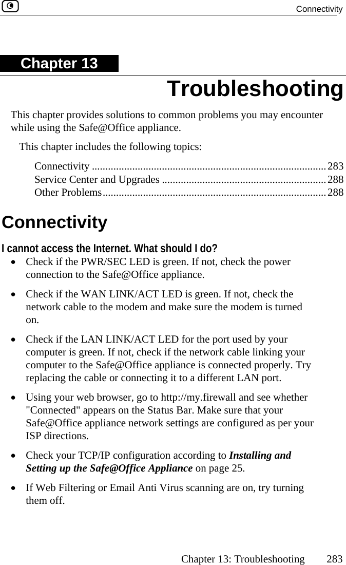  Connectivity      Chapter 13: Troubleshooting  283 Chapter 13 Twhis chapter provides solutions to common   hile using the Safe@Office appliance. is chapter includes the following topi...................des .................................. 288 C I c at should I D is green. If e power ice appliance. T LED is  make s LED fo port used by your t, check if the  rk cable linking your lianc ected properly. Try ng it to o http://mytatus Bar. Mnce network settings re configured as per your heck your TCP/IP configuration according to Installing and Setting up the Safe@Office Appliance on page 25. ti Virus scanning are on, try turning Troubleshooting problems you may encounter•  If Web Filtering or Email Anthem off. Th cs:  Connectivity ..................... Service Center and Upgra Other Problems................onnectivity annot access the Internet. Wh•  Check if the PWR/SEC LEconnection to the Safe@Off•  Check if the WAN LINK/ACnetwork cable to the modem andon. •  Check if the LAN LINK/ACTcomputer is green. If nocomputer to the Safe@Office appreplacing the cable or connecti•  Using your web browser, go t&quot;Connected&quot; appears on the S...............................................283 ...............................................288 ...............................................do?  not, check thgreen. If not, check the ure the modem is turned r the netwoe is conna different LAN port. .firewall and see whether ake sure that your Safe@Office appliaISP directions.  •  C a 