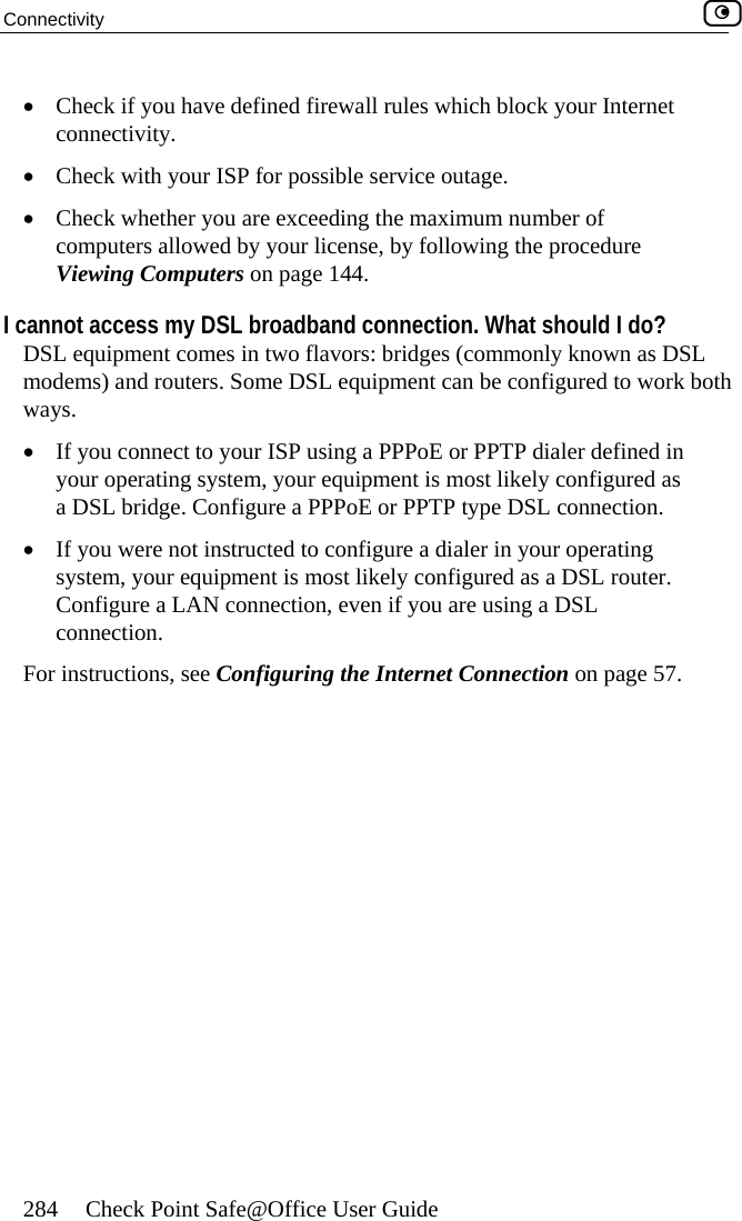 Connectivity    284  Check Point Safe@Office User Guide •  Check if you have defined firewall rules which block your Internet connectivity. •  Check with your ISP for possible service outage. •  Check whether you are exceeding the maximum number of computers allowed by your license, by following the procedure Viewing Computers on page 144. I cannot access my DSL broadband connection. What should I do? DSL equipment comes in two flavors: bridges (commonly known as DSL modems) and routers. Some DSL equipment can be configured to work both ways.  •  If you connect to your ISP using a PPPoE or PPTP dialer defined in your operating system, your equipment is most likely configured as a DSL bridge. Configure a PPPoE or PPTP type DSL connection.  •  If you were not instructed to configure a dialer in your operating system, your equipment is most likely configured as a DSL router. Configure a LAN connection, even if you are using a DSL connection. For instructions, see Configuring the Internet Connection on page 57.  