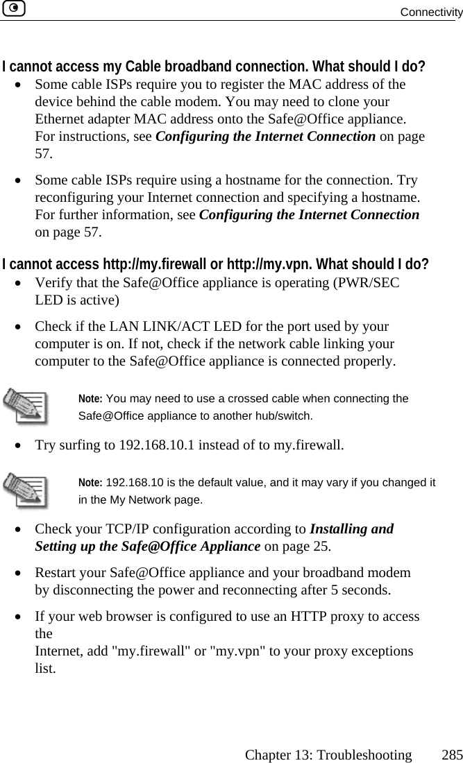  Connectivity      Chapter 13: Troubleshooting  285 I cannot access my Cable broadband connection. What shoul•  Some cable ISPs require you to register the MAC address ofdevice behind the cable modem. You mayEthernet adapter MAC address onto the S e. uring the   on page g a hostna nection. Try onfiguring your Internet connection an me. nfiguring t tion all or http://my.vpn. What should I do? e appliance/ACT LED for the po ur puter is on. If not, check if the network ca our ter to the Safe@Office appliance  nnected properly. d I do?  the  need to clone your afe@Office appliancFor instructions, see Config57.  Internet Connection•  Some cable ISPs require usinrec me for the cond specifying a hostnaFor further information, see Coon page 57.  he Internet ConnecI cannot access http://my.firew•  Verify that the Safe@OfficLED is active)   is operating (PWR/SEC •  Check if the LAN LINKcom rt used by yoble linking ycompu is co Note: You may need to use a cross en connecting the Safe@Office appliance to another hub/•.168.10.1 instead of to m ed cable whswitch.  Try surfing to 192 y.firewall.  Note: 192.168.10 is the default valu  it in the My Network page. figuration accordi d pliance one appliance a odem  disconnecting the power and reconnect onds. If your web browser is configured to use a ss the   or &quot;my.vpn&quot; to tions e, and it may vary if you changed•  Check your TCP/IP conSetting up the Safe@Office Ap ng to Installing an page 25. •  Restart your Safe@Officby nd your broadband ming after 5 sec•  n HTTP proxy to acceInternet, add &quot;my.firewall&quot;list.   your proxy excep  